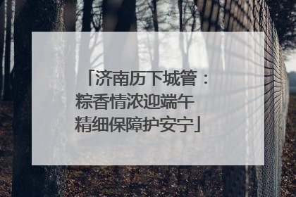 济南历下城管：粽香情浓迎端午 精细保障护安宁