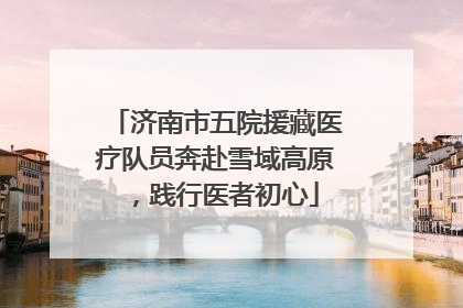济南市五院援藏医疗队员奔赴雪域高原，践行医者初心