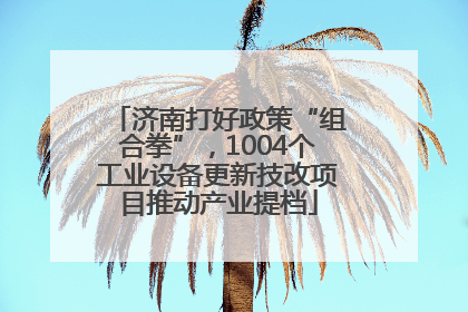 济南打好政策“组合拳”，1004个工业设备更新技改项目推动产业提档
