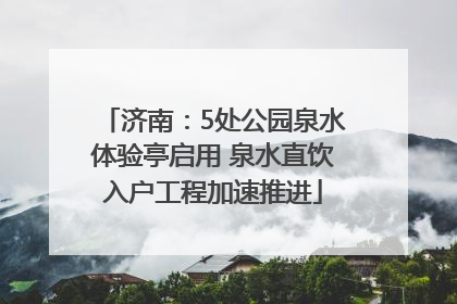 济南：5处公园泉水体验亭启用 泉水直饮入户工程加速推进