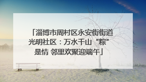 淄博市周村区永安街街道光明社区：万水千山“粽”是情 邻里欢聚迎端午