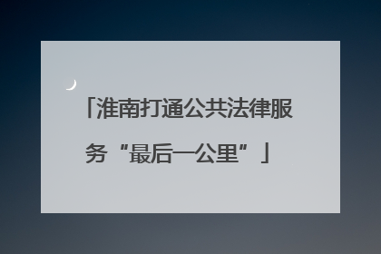 淮南打通公共法律服务“最后一公里”