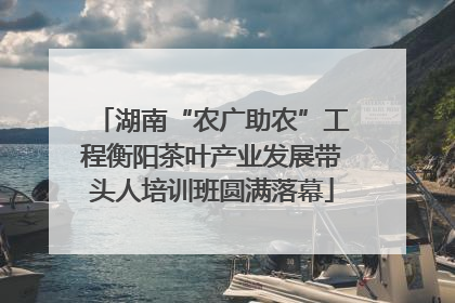 湖南“农广助农”工程衡阳茶叶产业发展带头人培训班圆满落幕