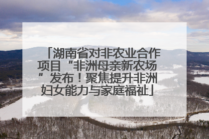 湖南省对非农业合作项目“非洲母亲新农场”发布！聚焦提升非洲妇女能力与家庭福祉