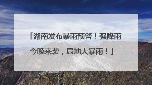 湖南发布暴雨预警！强降雨今晚来袭，局地大暴雨！