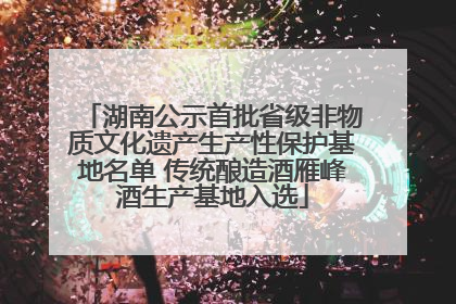 湖南公示首批省级非物质文化遗产生产性保护基地名单 传统酿造酒雁峰酒生产基地入选
