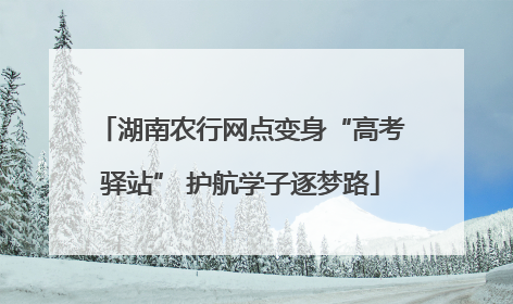 湖南农行网点变身“高考驿站” 护航学子逐梦路