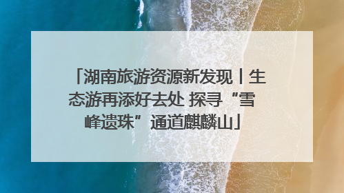 湖南旅游资源新发现丨生态游再添好去处 探寻“雪峰遗珠”通道麒麟山