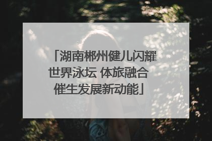 湖南郴州健儿闪耀世界泳坛 体旅融合催生发展新动能