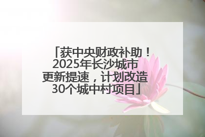 获中央财政补助！2025年长沙城市更新提速，计划改造30个城中村项目