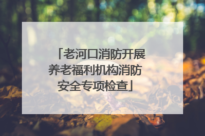 老河口消防开展养老福利机构消防安全专项检查