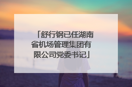 舒行钢已任湖南省机场管理集团有限公司党委书记
