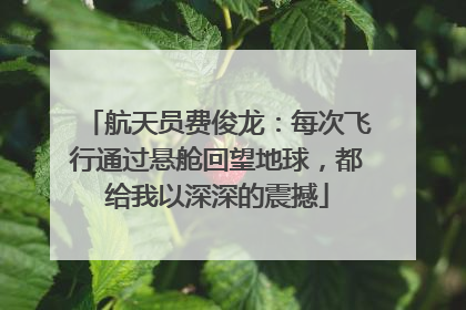 航天员费俊龙：每次飞行通过悬舱回望地球，都给我以深深的震撼