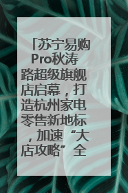 苏宁易购Pro秋涛路超级旗舰店启幕，打造杭州家电零售新地标，加速“大店攻略”全省布局