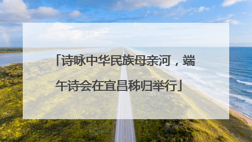 诗咏中华民族母亲河，端午诗会在宜昌秭归举行