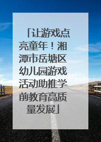 让游戏点亮童年！湘潭市岳塘区幼儿园游戏活动助推学前教育高质量发展