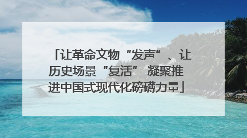 让革命文物“发声”、让历史场景“复活” 凝聚推进中国式现代化磅礴力量