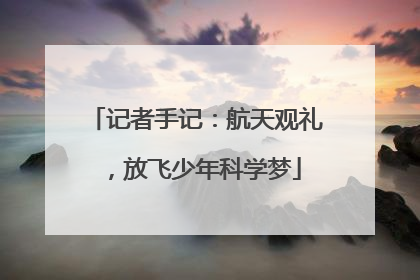 记者手记：航天观礼，放飞少年科学梦