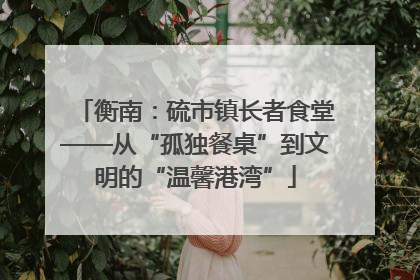 衡南：硫市镇长者食堂——从“孤独餐桌”到文明的“温馨港湾”