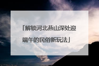 解锁河北燕山深处迎端午的民俗新玩法
