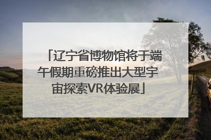 辽宁省博物馆将于端午假期重磅推出大型宇宙探索VR体验展