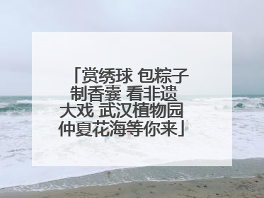 赏绣球 包粽子 制香囊 看非遗大戏 武汉植物园仲夏花海等你来