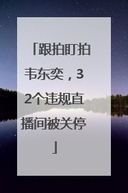 跟拍盯拍韦东奕，32个违规直播间被关停