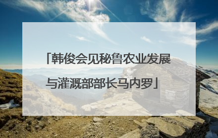 韩俊会见秘鲁农业发展与灌溉部部长马内罗