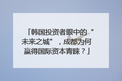 韩国投资者眼中的“未来之城”，成都为何赢得国际资本青睐？