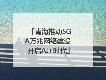 青海推动5G-A万兆网络建设 开启AI+时代
