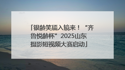 银龄笑靥入镜来！“齐鲁悦龄杯”2025山东摄影短视频大赛启动
