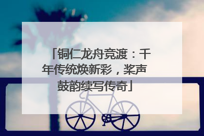 铜仁龙舟竞渡：千年传统焕新彩，桨声鼓韵续写传奇