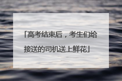 高考结束后，考生们给接送的司机送上鲜花