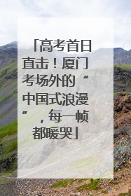 高考首日直击！厦门考场外的“中国式浪漫”，每一帧都暖哭