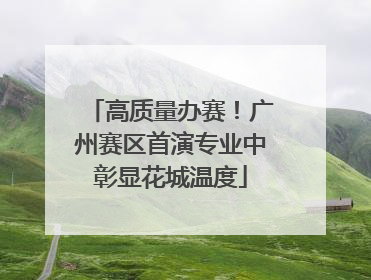 高质量办赛！广州赛区首演专业中彰显花城温度
