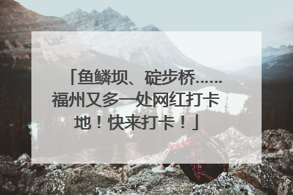 鱼鳞坝、碇步桥……福州又多一处网红打卡地！快来打卡！