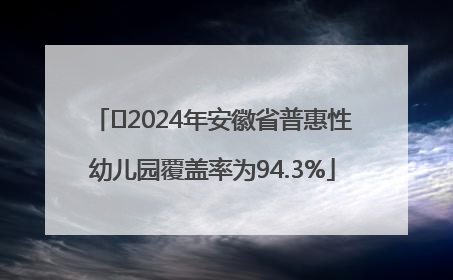﻿2024年安徽省普惠性幼儿园覆盖率为94.3%