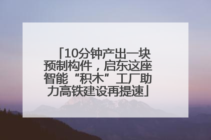 10分钟产出一块预制构件，启东这座智能“积木”工厂助力高铁建设再提速