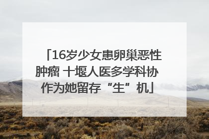 16岁少女患卵巢恶性肿瘤 十堰人医多学科协作为她留存“生”机