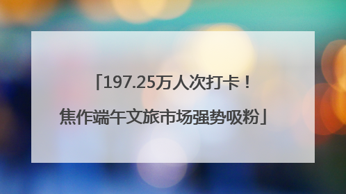 197.25万人次打卡！焦作端午文旅市场强势吸粉