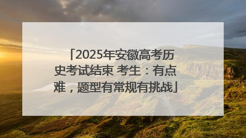 2025年安徽高考历史考试结束 考生：有点难，题型有常规有挑战
