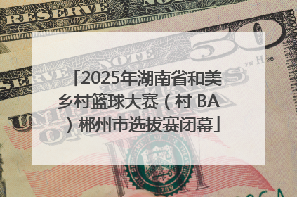 2025年湖南省和美乡村篮球大赛（村 BA）郴州市选拔赛闭幕