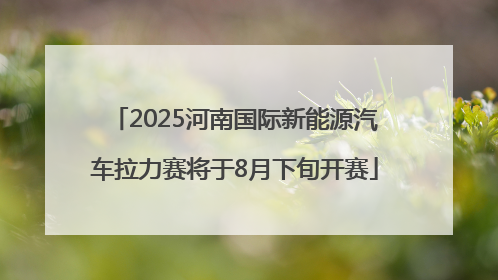 2025河南国际新能源汽车拉力赛将于8月下旬开赛