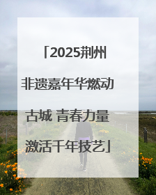 2025荆州非遗嘉年华燃动古城 青春力量激活千年技艺