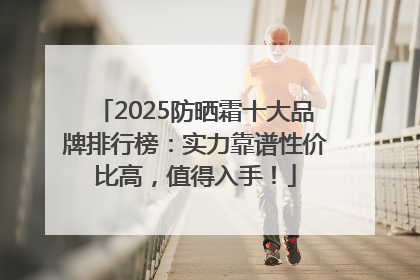 2025防晒霜十大品牌排行榜：实力靠谱性价比高，值得入手！