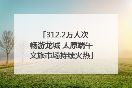 312.2万人次畅游龙城 太原端午文旅市场持续火热