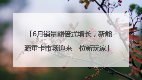 6月销量翻倍式增长，新能源重卡市场迎来一位新玩家